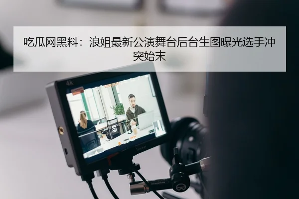 吃瓜网黑料：浪姐最新公演舞台后台生图曝光选手冲突始末
